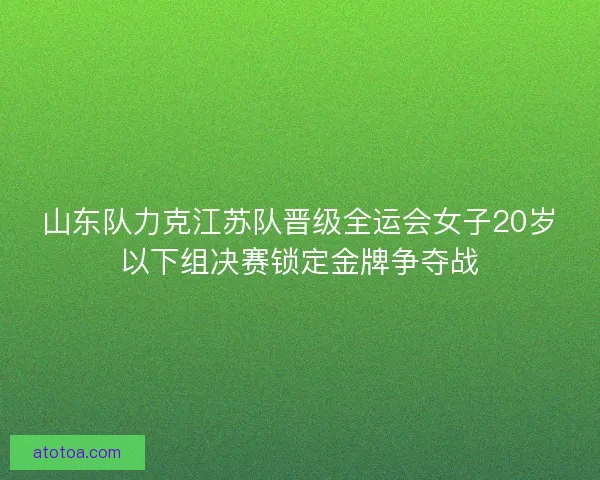 山东队力克江苏队晋级全运会女子20岁以下组决赛锁定金牌争夺战