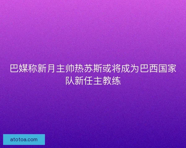 巴媒称新月主帅热苏斯或将成为巴西国家队新任主教练