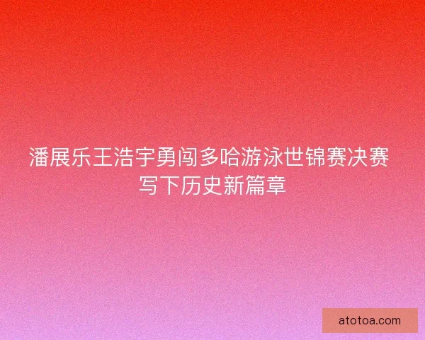 潘展乐王浩宇勇闯多哈游泳世锦赛决赛 写下历史新篇章