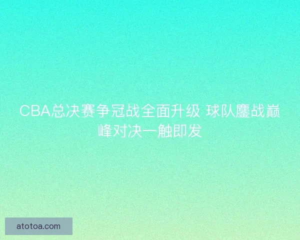 CBA总决赛争冠战全面升级 球队鏖战巅峰对决一触即发