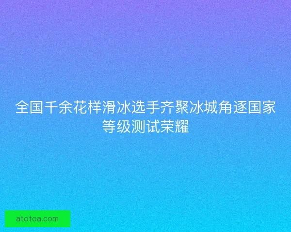 全国千余花样滑冰选手齐聚冰城角逐国家等级测试荣耀 全国千余花样滑冰选手齐聚冰城角逐国家等级测试荣耀