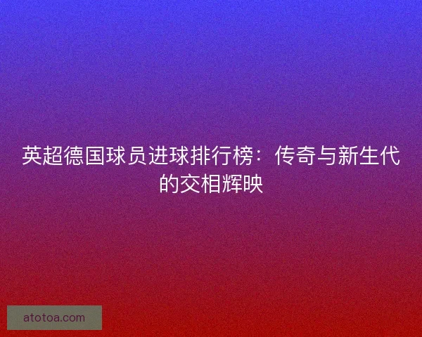 英超德国球员进球排行榜：传奇与新生代的交相辉映
