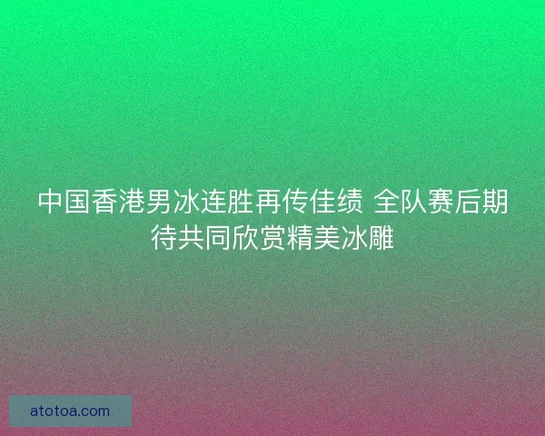 中国香港男冰连胜再传佳绩 全队赛后期待共同欣赏精美冰雕