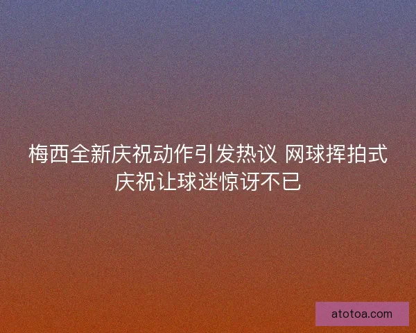 梅西全新庆祝动作引发热议 网球挥拍式庆祝让球迷惊讶不已