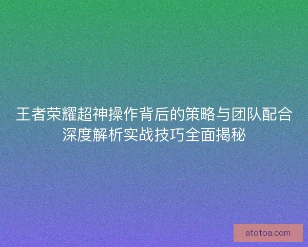王者荣耀超神操作背后的策略与团队配合深度解析实战技巧全面揭秘