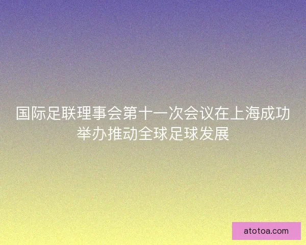 国际足联理事会第十一次会议在上海成功举办推动全球足球发展