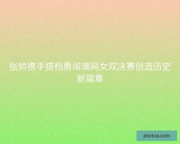 张帅携手搭档勇闯澳网女双决赛创造历史新篇章