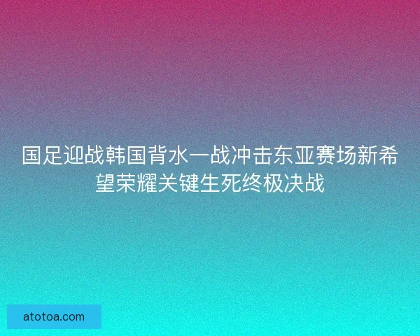 国足迎战韩国背水一战冲击东亚赛场新希望荣耀关键生死终极决战