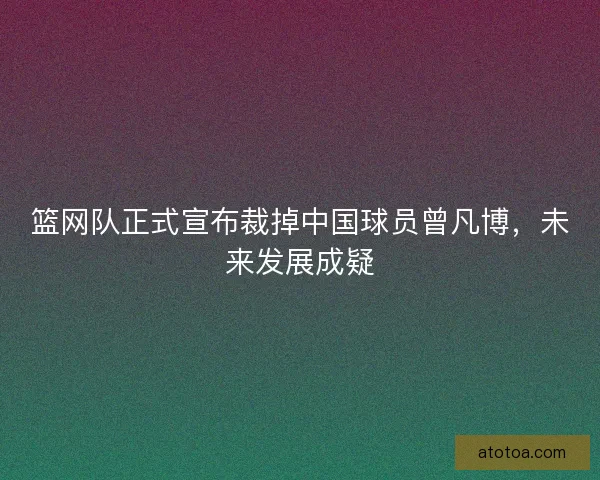 篮网队正式宣布裁掉中国球员曾凡博,未来发展成疑 篮网队正式宣布裁掉中国球员曾凡博,未来发展成疑